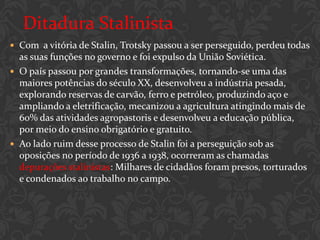 Ditadura Stalinista
 Com a vitória de Stalin, Trotsky passou a ser perseguido, perdeu todas
  as suas funções no governo e foi expulso da União Soviética.
 O país passou por grandes transformações, tornando-se uma das
  maiores potências do século XX, desenvolveu a indústria pesada,
  explorando reservas de carvão, ferro e petróleo, produzindo aço e
  ampliando a eletrificação, mecanizou a agricultura atingindo mais de
  60% das atividades agropastoris e desenvolveu a educação pública,
  por meio do ensino obrigatório e gratuito.
 Ao lado ruim desse processo de Stalin foi a perseguição sob as
  oposições no período de 1936 a 1938, ocorreram as chamadas
  depurações stalinistas: Milhares de cidadãos foram presos, torturados
  e condenados ao trabalho no campo.
 