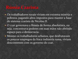 Rússia Czarista
 Os trabalhadores rurais viviam em extrema miséria e
  pobreza, pagando altos impostos para manter a base
  do sistema czarista de Nicolau II.
 O czar governava a Rússia de forma absolutista, ou
  seja, concentrava poderes em suas mãos não abrindo
  espaço para a democracia.
 Mesmo os trabalhadores urbanos, que desfrutavam
  os poucos empregos da fraca indústria russa, viviam
  descontentes com os governo do czar.
 