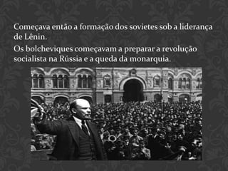 Começava então a formação dos sovietes sob a liderança
de Lênin.
Os bolcheviques começavam a preparar a revolução
socialista na Rússia e a queda da monarquia.
 