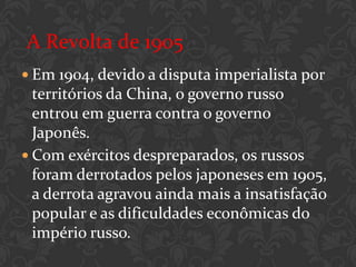 A Revolta de 1905
 Em 1904, devido a disputa imperialista por
  territórios da China, o governo russo
  entrou em guerra contra o governo
  Japonês.
 Com exércitos despreparados, os russos
  foram derrotados pelos japoneses em 1905,
  a derrota agravou ainda mais a insatisfação
  popular e as dificuldades econômicas do
  império russo.
 