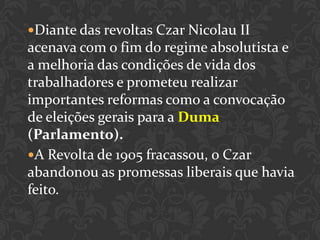 Diante das revoltas Czar Nicolau II
acenava com o fim do regime absolutista e
a melhoria das condições de vida dos
trabalhadores e prometeu realizar
importantes reformas como a convocação
de eleições gerais para a Duma
(Parlamento).
A Revolta de 1905 fracassou, o Czar
abandonou as promessas liberais que havia
feito.
 