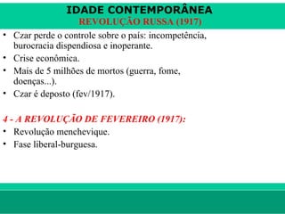 IDADE CONTEMPORÂNEA
                     REVOLUÇÃO RUSSA (1917)
•   Czar perde o controle sobre o país: incompetência,
    burocracia dispendiosa e inoperante.
•   Crise econômica.
•   Mais de 5 milhões de mortos (guerra, fome,
    doenças...).
•   Czar é deposto (fev/1917).

4 - A REVOLUÇÃO DE FEVEREIRO (1917):
• Revolução menchevique.
• Fase liberal-burguesa.




le ne fid e lis @ te rra.com .b r                        Sartre COC
 