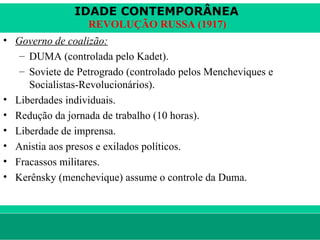 IDADE CONTEMPORÂNEA
                        REVOLUÇÃO RUSSA (1917)
• Governo de coalizão:
   – DUMA (controlada pelo Kadet).
   – Soviete de Petrogrado (controlado pelos Mencheviques e
     Socialistas-Revolucionários).
• Liberdades individuais.
• Redução da jornada de trabalho (10 horas).
• Liberdade de imprensa.
• Anistia aos presos e exilados políticos.
• Fracassos militares.
• Kerênsky (menchevique) assume o controle da Duma.



le ne fid e lis @ te rra.com .b r                         Sartre COC
 