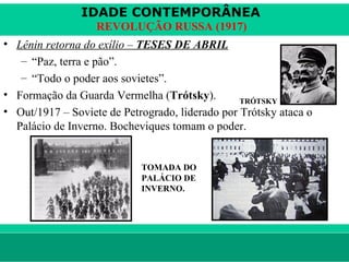 IDADE CONTEMPORÂNEA
                        REVOLUÇÃO RUSSA (1917)
• Lênin retorna do exílio – TESES DE ABRIL
   – “Paz, terra e pão”.
   – “Todo o poder aos sovietes”.
• Formação da Guarda Vermelha (Trótsky).         TRÓTSKY
• Out/1917 – Soviete de Petrogrado, liderado por Trótsky ataca o
  Palácio de Inverno. Bocheviques tomam o poder.


                                    TOMADA DO
                                    PALÁCIO DE
                                    INVERNO.




le ne fid e lis @ te rra.com .b r                           Sartre COC
 