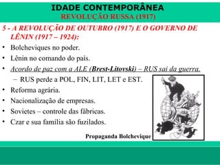 IDADE CONTEMPORÂNEA
                        REVOLUÇÃO RUSSA (1917)
5 - A REVOLUÇÃO DE OUTUBRO (1917) E O GOVERNO DE
   LÊNIN (1917 – 1924):
• Bolcheviques no poder.
• Lênin no comando do país.
• Acordo de paz com a ALE (Brest-Litovski) – RUS sai da guerra.
    – RUS perde a POL, FIN, LIT, LET e EST.
• Reforma agrária.
• Nacionalização de empresas.
• Sovietes – controle das fábricas.
• Czar e sua família são fuzilados.
                                    Propaganda Bolchevique


le ne fid e lis @ te rra.com .b r                            Sartre COC
 