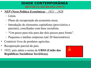 IDADE CONTEMPORÂNEA
                        REVOLUÇÃO RUSSA (1917)
• NEP (Nova Política Econômica) – 1921 – 1928
   – Lênin.
   – Plano de recuperação da economia russa.
   – Introdução de elementos capitalistas (provisórios e
     parciais), conciliados com base socialista.
   – “Um passo para trás para dar dois passos para frente”.
   – Pequenas e médias empresas (até 20 funcionários).
• Comércio livre de produtos agrícolas.
• Recuperação parcial do país.
• 1922: país adota o nome de URSS (União das
  Repúblicas Socialistas Soviéticas).


le ne fid e lis @ te rra.com .b r                             Sartre COC
 