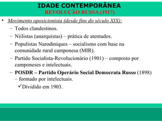 IDADE CONTEMPORÂNEA
                        REVOLUÇÃO RUSSA (1917)
• Movimento oposicionista (desde fins do século XIX):
  – Todos clandestinos.
  – Niilistas (anarquistas) – prática de atentados.
  – Populistas Narodiniques – socialismo com base na
    comunidade rural camponesa (MIR).
  – Partido Socialista-Revolucionário (1901) – composto por
    camponeses e intelectuais.
  – POSDR – Partido Operário Social Democrata Russo (1898)
    – formado por intelectuais.
     Dividido em 1903.




le ne fid e lis @ te rra.com .b r                    Sartre COC
 