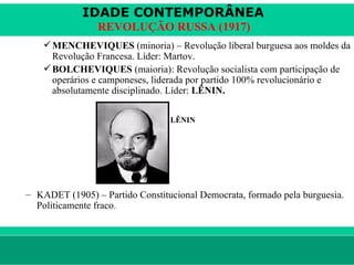 IDADE CONTEMPORÂNEA
                        REVOLUÇÃO RUSSA (1917)
           MENCHEVIQUES (minoria) – Revolução liberal burguesa aos moldes da
            Revolução Francesa. Líder: Martov.
           BOLCHEVIQUES (maioria): Revolução socialista com participação de
            operários e camponeses, liderada por partido 100% revolucionário e
            absolutamente disciplinado. Líder: LÊNIN.

                                       LÊNIN




      – KADET (1905) – Partido Constitucional Democrata, formado pela burguesia.
        Politicamente fraco.



le ne fid e lis @ te rra.com .b r                                    Sartre COC
 