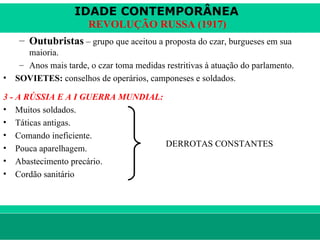 IDADE CONTEMPORÂNEA
                        REVOLUÇÃO RUSSA (1917)
     – Outubristas – grupo que aceitou a proposta do czar, burgueses em sua
       maioria.
     – Anos mais tarde, o czar toma medidas restritivas à atuação do parlamento.
•   SOVIETES: conselhos de operários, camponeses e soldados.

3 - A RÚSSIA E A I GUERRA MUNDIAL:
• Muitos soldados.
• Táticas antigas.
• Comando ineficiente.
• Pouca aparelhagem.               DERROTAS CONSTANTES
• Abastecimento precário.
• Cordão sanitário




le ne fid e lis @ te rra.com .b r                                        Sartre COC
 