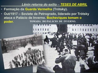 Lênin retorna do exílio – TESES DE ABRIL
• Formação da Guarda Vermelha (Trótsky).
• Out/1917 – Soviete de Petrogrado, liderado por Trótsky
  ataca o Palácio de Inverno. Bocheviques tomam o
  poder.           TOMADA DO PALÁCIO DE INVERNO.
 