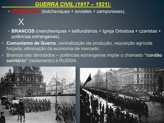 GUERRA CIVIL (1917 – 1921):
   • VERMELHOS (bolcheviques + sovietes + camponeses).

       X
   • BRANCOS (mencheviques + latifundiários + Igreja Ortodoxa + czaristas +
     potências estrangeiras).
• Comunismo de Guerra: centralização da produção, requisição agrícola
  forçada, eliminação da economia de mercado.
• Brancos são derrotados – potências estrangeiras impõe o chamado “cordão
  sanitário” (isolamento) à RUSSIA.
 
