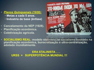 • Planos Quinquenais (1928):
  • Metas a cada 5 anos.
  • Indústria de base (ênfase)

• Cancelamento da NEP (1928).
• Planificação econômica.
• Coletivização agrícola.

• SOCIALISMO REAL: modelo stalinista de socialismo baseado na
  planificação econômica, burocratização e ultra-centralização,
  adotado mundialmente.

                  ERA STALINISTA . . .
       URSS = SUPERPOTÊNCIA MUNDIAL !!!
 