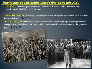 Movimento oposicionista (desde fins do século XIX):
 • POSDR – Partido Operário Social Democrata Russo (1898) – formado por
   intelectuais. Dividido em 1903 em:

–MENCHEVIQUES (minoria) – Revolução liberal burguesa aos moldes da Revolução
Francesa. Líder: MARTOV.
–BOLCHEVIQUES (maioria): Revolução socialista com participação de operários e
camponeses, liderada por partido 100% revolucionário e absolutamente disciplinado.
Líder:   LÊNIN.
 