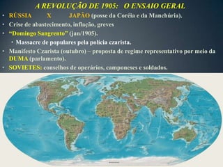 A REVOLUÇÃO DE 1905: O ENSAIO GERAL
• RÚSSIA        X       JAPÃO (posse da Coréia e da Manchúria).
• Crise de abastecimento, inflação, greves
• “Domingo Sangrento” (jan/1905).
   • Massacre de populares pela polícia czarista.
• Manifesto Czarista (outubro) – proposta de regime representativo por meio da
  DUMA (parlamento).
• SOVIETES: conselhos de operários, camponeses e soldados.
 