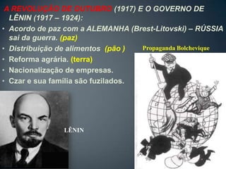 A REVOLUÇÃO DE OUTUBRO (1917) E O GOVERNO DE
  LÊNIN (1917 – 1924):
• Acordo de paz com a ALEMANHA (Brest-Litovski) – RÚSSIA
  sai da guerra. (paz)
• Distribuição de alimentos (pão )  Propaganda Bolchevique
• Reforma agrária. (terra)
• Nacionalização de empresas.
• Czar e sua família são fuzilados.




                LÊNIN
 