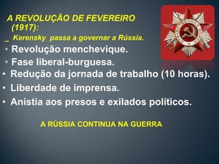 A REVOLUÇÃO DE FEVEREIRO
 (1917):
_ Kerensky passa a governar a Rússia.
 • Revolução menchevique.
 • Fase liberal-burguesa.
• Redução da jornada de trabalho (10 horas).
• Liberdade de imprensa.
• Anistia aos presos e exilados políticos.

         A RÚSSIA CONTINUA NA GUERRA
 