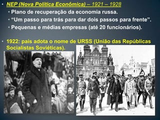 • NEP (Nova Política Econômica) – 1921 – 1928
  • Plano de recuperação da economia russa.
  • “Um passo para trás para dar dois passos para frente”.
  • Pequenas e médias empresas (até 20 funcionários).

• 1922: país adota o nome de URSS (União das Repúblicas
  Socialistas Soviéticas).
 