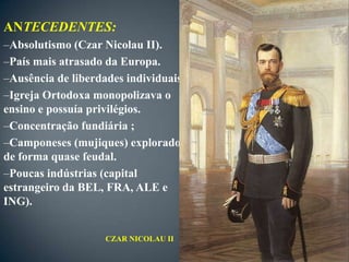 ANTECEDENTES:
–Absolutismo (Czar Nicolau II).
–País mais atrasado da Europa.
–Ausência de liberdades individuais.
–Igreja Ortodoxa monopolizava o
ensino e possuía privilégios.
–Concentração fundiária ;
–Camponeses (mujiques) explorados
de forma quase feudal.
–Poucas indústrias (capital
estrangeiro da BEL, FRA, ALE e
ING).


                    CZAR NICOLAU II
 