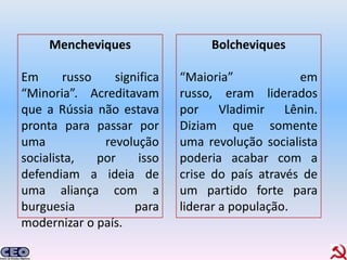 Mencheviques                 Bolcheviques

Em      russo    significa   “Maioria”            em
“Minoria”. Acreditavam       russo, eram liderados
que a Rússia não estava      por Vladimir Lênin.
pronta para passar por       Diziam que somente
uma            revolução     uma revolução socialista
socialista,   por     isso   poderia acabar com a
defendiam a ideia de         crise do país através de
uma aliança com a            um partido forte para
burguesia            para    liderar a população.
modernizar o país.
 
