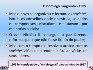 O Domingo Sangrento - 1905

• Mas o povo se organizou e formou os sovietes,
  isto é, os conselhos onde operários, soldados
  e camponeses discutiam e lutavam por
  melhorias sociais;
• O czar Nicolau II conseguiu a paz fazendo
  reformas para que não fosse tirado do poder;
• Mas com o tempo ele resolveu acabar com os
  sovietes além de prender e fuzilar vários de
  seus líderes.

  1905 foi considerado o “ensaio geral” para as lutas de 1917
 