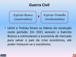Guerra Civil

     Exército Branco   X   Exército Vermelho
     (conservadores)        (revolucionários)

• Lênin e Trotsky foram os líderes da revolução
  neste período. Em 1921 vencem o Exército
  Branco e estimularam a economia de mercado
  para salvar o país da crise econômica, até
  poder instaurar-se o socialismo.
 