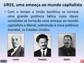 URSS, uma ameaça ao mundo capitalista
• Com o tempo a União Soviética se tornará
  uma grande potência bélica cujos ideais
  socialistas se tornarão uma ameaça ao mundo
  capitalista e liberal, sobretudo à nova potência
  mundial, os Estados Unidos.




     Lenin            Trotsky          Stalin
 