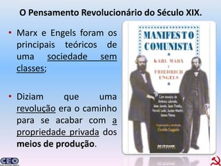 O Pensamento Revolucionário do Século XIX.

• Marx e Engels foram os
  principais teóricos de
  uma sociedade sem
  classes;

• Diziam     que     uma
  revolução era o caminho
  para se acabar com a
  propriedade privada dos
  meios de produção.
 