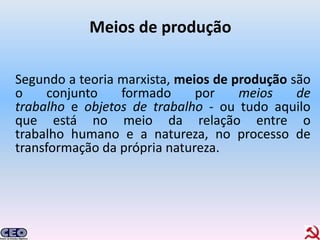 Meios de produção

Segundo a teoria marxista, meios de produção são
o     conjunto   formado      por    meios    de
trabalho e objetos de trabalho - ou tudo aquilo
que está no meio da relação entre o
trabalho humano e a natureza, no processo de
transformação da própria natureza.
 