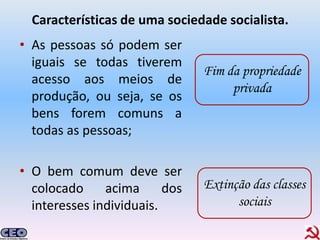Características de uma sociedade socialista.
• As pessoas só podem ser
  iguais se todas tiverem
                                Fim da propriedade
  acesso aos meios de
                                     privada
  produção, ou seja, se os
  bens forem comuns a
  todas as pessoas;

• O bem comum deve ser
  colocado     acima      dos   Extinção das classes
  interesses individuais.             sociais
 