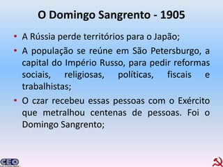 O Domingo Sangrento - 1905
• A Rússia perde territórios para o Japão;
• A população se reúne em São Petersburgo, a
  capital do Império Russo, para pedir reformas
  sociais, religiosas, políticas, fiscais e
  trabalhistas;
• O czar recebeu essas pessoas com o Exército
  que metralhou centenas de pessoas. Foi o
  Domingo Sangrento;
 