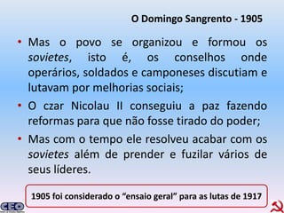 O Domingo Sangrento - 1905

• Mas o povo se organizou e formou os
  sovietes, isto é, os conselhos onde
  operários, soldados e camponeses discutiam e
  lutavam por melhorias sociais;
• O czar Nicolau II conseguiu a paz fazendo
  reformas para que não fosse tirado do poder;
• Mas com o tempo ele resolveu acabar com os
  sovietes além de prender e fuzilar vários de
  seus líderes.

  1905 foi considerado o “ensaio geral” para as lutas de 1917
 