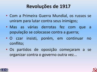 Revoluções de 1917
• Com a Primeira Guerra Mundial, os russos se
  uniram para lutar contra seus inimigos;
• Mas as várias derrotas fez com que a
  população se colocasse contra a guerra;
• O czar insisti, porém, em continuar no
  conflito;
• Os partidos de oposição começaram a se
  organizar contra o governo outra vez...
 