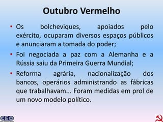 Outubro Vermelho
• Os       bolcheviques,      apoiados    pelo
  exército, ocuparam diversos espaços públicos
  e anunciaram a tomada do poder;
• Foi negociada a paz com a Alemanha e a
  Rússia saiu da Primeira Guerra Mundial;
• Reforma      agrária,    nacionalização  dos
  bancos, operários administrando as fábricas
  que trabalhavam... Foram medidas em prol de
  um novo modelo político.
 