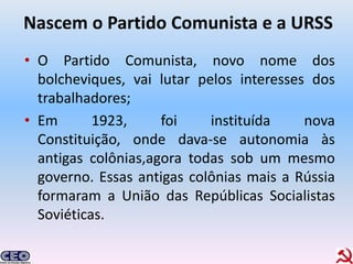 Nascem o Partido Comunista e a URSS
• O Partido Comunista, novo nome dos
  bolcheviques, vai lutar pelos interesses dos
  trabalhadores;
• Em       1923,     foi    instituída    nova
  Constituição, onde dava-se autonomia às
  antigas colônias,agora todas sob um mesmo
  governo. Essas antigas colônias mais a Rússia
  formaram a União das Repúblicas Socialistas
  Soviéticas.
 