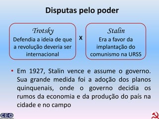 Disputas pelo poder

       Trotsky                     Stalin
Defendia a ideia de que   X      Era a favor da
a revolução deveria ser         implantação do
     internacional            comunismo na URSS

• Em 1927, Stalin vence e assume o governo.
  Sua grande medida foi a adoção dos planos
  quinquenais, onde o governo decidia os
  rumos da economia e da produção do país na
  cidade e no campo
 