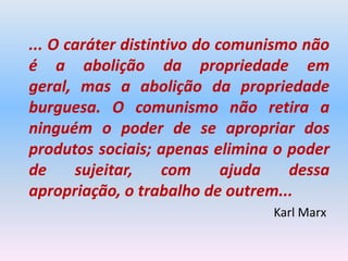 ... O caráter distintivo do comunismo não
é a abolição da propriedade em
geral, mas a abolição da propriedade
burguesa. O comunismo não retira a
ninguém o poder de se apropriar dos
produtos sociais; apenas elimina o poder
de     sujeitar,    com      ajuda  dessa
apropriação, o trabalho de outrem...
                                 Karl Marx
 