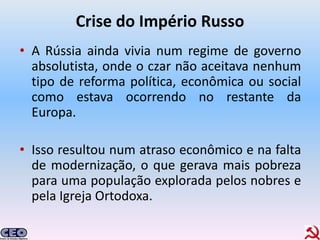 Crise do Império Russo
• A Rússia ainda vivia num regime de governo
  absolutista, onde o czar não aceitava nenhum
  tipo de reforma política, econômica ou social
  como estava ocorrendo no restante da
  Europa.

• Isso resultou num atraso econômico e na falta
  de modernização, o que gerava mais pobreza
  para uma população explorada pelos nobres e
  pela Igreja Ortodoxa.
 