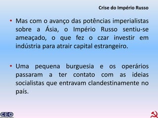 Crise do Império Russo

• Mas com o avanço das potências imperialistas
  sobre a Ásia, o Império Russo sentiu-se
  ameaçado, o que fez o czar investir em
  indústria para atrair capital estrangeiro.

• Uma pequena burguesia e os operários
  passaram a ter contato com as ideias
  socialistas que entravam clandestinamente no
  país.
 