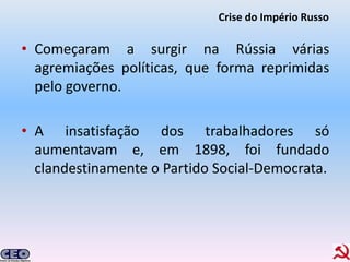 Crise do Império Russo

• Começaram a surgir na Rússia várias
  agremiações políticas, que forma reprimidas
  pelo governo.

• A insatisfação dos trabalhadores só
  aumentavam e, em 1898, foi fundado
  clandestinamente o Partido Social-Democrata.
 