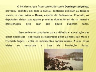 O incidente, que ficou conhecido como Domingo sangrento,
provocou conflitos em toda a Rússia. Tentando diminuir as tensões
sociais, o czar criou a Duma, espécie de Parlamento. Contudo, os
deputados eleitos das quatro primeiras dumas foram de tal maneira
pressionados     pelo    czar       que    pouco    puderam     fazer.


           Esse ambiente contribuiu para a difusão e a aceitação das
ideias socialistas - sobretudo as elaboradas pelos alemães Karl Marx e
Friedrich Engels - entre os movimentos sociais russos. Assim, essas
ideias   se    tornariam        a   base    da     Revolução   Russa.
 