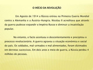 O INÍCIO DA REVOLUÇÃO


           Em Agosto de 1914 a Rússia entrou na Primeira Guerra Mundial
contra a Alemanha e a Áustria-Hungria. Nicolau II acreditava que através
da guerra pudesse expandir o Império Russo e diminuir a insatisfação
popular.


       No entanto, o facto acentuou o descontentamento e precipitou o
processo revolucionário. A guerra agravou a situação económica e social
do país. Os soldados, mal-armados e mal alimentados, foram dizimados
em derrotas sucessivas. Em dois anos e meio de guerra, a Rússia perdeu 4
milhões de pessoas.
 
