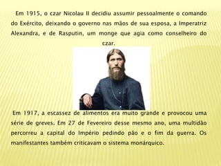 Em 1915, o czar Nicolau II decidiu assumir pessoalmente o comando
do Exército, deixando o governo nas mãos de sua esposa, a Imperatriz
Alexandra, e de Rasputin, um monge que agia como conselheiro do
                               czar.




Em 1917, a escassez de alimentos era muito grande e provocou uma
série de greves. Em 27 de Fevereiro desse mesmo ano, uma multidão
percorreu a capital do Império pedindo pão e o fim da guerra. Os
manifestantes também criticavam o sistema monárquico.
 