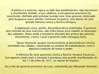 A polícia e o exército, agora ao lado dos manifestantes, não reprimiram
    o movimento. Isolado, o czar abdicou, e um governo provisório foi
 constituído, chefiado pelo príncipe George Lvov. Esse governo, dominado
  pela burguesia russa, decidiu continuar na guerra, com planos de uma
                 grande ofensiva contra a Áustria-Hungria.

       A população russa, porém, discordava dessa orientação. O governo,
sem controle de seus exércitos, não tinha forças para impedir as deserções
  dos soldados. Havia ainda a constante elevação dos preços dos géneros
        alimentícios, contra a qual o governo nada conseguia fazer.

          Nesse momento, grupos revolucionários já desenvolviam intensa
  actividade nas cidades, reactivando os sovietes de trabalhadores, com o
                    objectivo explícito de tomar o poder.

         A ofensiva do novo governou contra a Áustria-Hungria fracassou.
Isso agravou ainda mais a situação e provocou uma grande manifestação no
              dia 17 de Julho de 1917, na capital do Império.

Era o fim do governo provisório de Lvov, substituído por Alexander Kerenski.
 