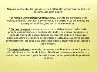 Naquele momento, três grupos e três diferentes propostas políticas se
                    defrontavam pelo poder:

  * O Partido Democrático Constitucional, partido da burguesia e da
 nobreza liberal, favorável à continuação da guerra e ao adiamento de
            quaisquer modificações sociais e económicas.

  * Os bolcheviques - maioria, em russo - defendiam o confisco das
  grandes propriedades, o controle das indústrias pelos operários e a
   saída da Rússia da guerra. Graças ao controle cada vez maior que
 exerciam sobre os sovietes de operários e soldados, sua força crescia
continuamente. Os seus dois principais líderes eram Vladimiro Lenine e
                             Leon Trotski.

* Os mencheviques - minoria, em russo - embora contrários à guerra,
 não admitiam a derrota da Rússia. Divididos internamente e indecisos
quanto ao rumo que o país deveria tomar, foram perdendo importância
                              política.
 