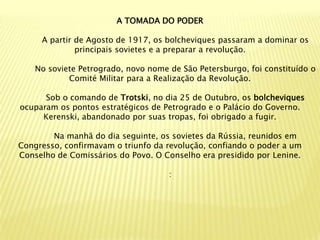 A TOMADA DO PODER

     A partir de Agosto de 1917, os bolcheviques passaram a dominar os
              principais sovietes e a preparar a revolução.

    No soviete Petrogrado, novo nome de São Petersburgo, foi constituído o
            Comité Militar para a Realização da Revolução.

      Sob o comando de Trotski, no dia 25 de Outubro, os bolcheviques
ocuparam os pontos estratégicos de Petrogrado e o Palácio do Governo.
     Kerenski, abandonado por suas tropas, foi obrigado a fugir.

        Na manhã do dia seguinte, os sovietes da Rússia, reunidos em
Congresso, confirmavam o triunfo da revolução, confiando o poder a um
Conselho de Comissários do Povo. O Conselho era presidido por Lenine.

                                     :
 