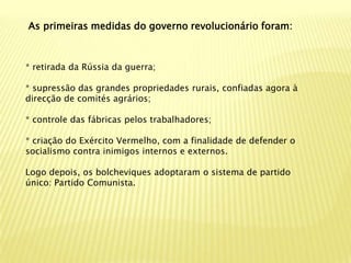 As primeiras medidas do governo revolucionário foram:



* retirada da Rússia da guerra;

* supressão das grandes propriedades rurais, confiadas agora à
direcção de comités agrários;

* controle das fábricas pelos trabalhadores;

* criação do Exército Vermelho, com a finalidade de defender o
socialismo contra inimigos internos e externos.

Logo depois, os bolcheviques adoptaram o sistema de partido
único: Partido Comunista.
 