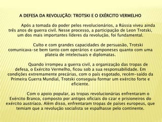 A DEFESA DA REVOLUÇÃO: TROTSKI E O EXÉRCITO VERMELHO

        Após a tomada do poder pelos revolucionários, a Rússia viveu ainda
 três anos de guerra civil. Nesse processo, a participação de Leon Trotski,
      um dos mais importantes líderes da revolução, foi fundamental.

            Culto e com grandes capacidades de persuasão, Trotski
 comunicava-se bem tanto com operários e camponeses quanto com uma
                  plateia de intelectuais e diplomatas.

          Quando irrompeu a guerra civil, a organização das tropas de
   defesa, o Exército Vermelho, ficou sob a sua responsabilidade. Em
condições extremamente precárias, com o país esgotado, recém-saído da
 Primeira Guerra Mundial, Trotski conseguiu formar um exército forte e
                               eficiente.

           Com o apoio popular, as tropas revolucionárias enfrentaram o
  Exército Branco, composto por antigos oficiais do czar e prisioneiros do
exército austríaco. Além disso, enfrentaram tropas de países europeus, que
     temiam que a revolução socialista se espalhasse pelo continente.
 