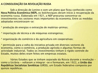 A CONSOLIDAÇÃO DA REVOLUÇÃO RUSSA

        Sob a direcção de Lenine e com um plano que ficou conhecido como
Nova Política Económica (NEP), os bolcheviques deram início à recuperação da
economia russa. Elaborada em 1921, a NEP procurou concentrar os
investimentos nos sectores mais importantes da economia. Entre as medidas
adoptadas encontravam-se:

* produção de energias e extracção de matérias-primas;

* importação de técnica e de máquinas estrangeiras;

* organização do comércio e da agricultura em cooperativas;

* permissão para a volta da iniciativa privada em diversos sectores da
economia, como o comércio, a produção agrícola e algumas formas de
actividade industrial. Todos os investimentos tinham o rígido controle do
Estado, muitos deles eram feitos em empresas estatais.

        Vários Estados que se tinham separado da Rússia durante a revolução -
como a Ucrânia - voltaram a integrar –se e formaram, em 1922, a União das
Repúblicas Socialistas Soviéticas (URSS), um Estado federativo composto por
quinze repúblicas.
 