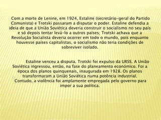 Com a morte de Lenine, em 1924, Estaline (secretário-geral do Partido
 Comunista) e Trotski passaram a disputar o poder. Estaline defendia a
ideia de que a União Soviética deveria construir o socialismo no seu país
     e só depois tentar levá-lo a outros países; Trotski achava que a
 Revolução Socialista deveria ocorrer em todo o mundo, pois enquanto
    houvesse países capitalistas, o socialismo não teria condições de
                            sobreviver isolado.


        Estaline venceu a disputa. Trotski foi expulso da URSS. A União
 Soviética ingressou, então, na fase do planeamento económico. Foi a
   época dos planos quinquenais, inaugurada em 1928. Os planos
      transformaram a União Soviética numa potência industrial.
  Contudo, a violência foi amplamente empregada pelo governo para
                          impor a sua política.
 
