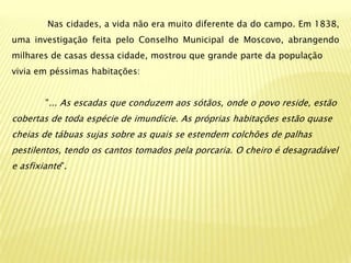 Nas cidades, a vida não era muito diferente da do campo. Em 1838,
uma investigação feita pelo Conselho Municipal de Moscovo, abrangendo
milhares de casas dessa cidade, mostrou que grande parte da população
vivia em péssimas habitações:


        "... As escadas que conduzem aos sótãos, onde o povo reside, estão
cobertas de toda espécie de imundície. As próprias habitações estão quase
cheias de tábuas sujas sobre as quais se estendem colchões de palhas
pestilentos, tendo os cantos tomados pela porcaria. O cheiro é desagradável
e asfixiante".
 